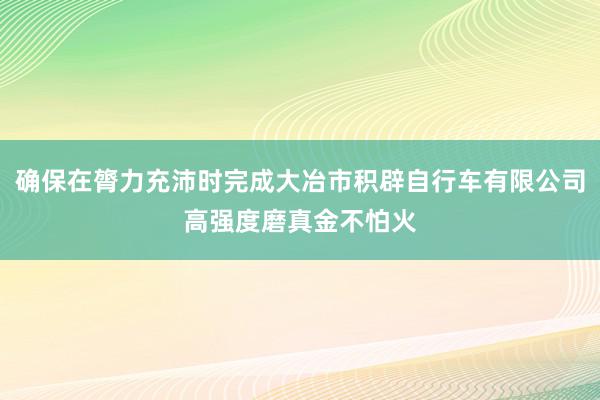 确保在膂力充沛时完成大冶市积辟自行车有限公司高强度磨真金不怕火