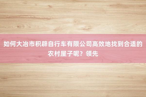 如何大冶市积辟自行车有限公司高效地找到合适的农村屋子呢?领先